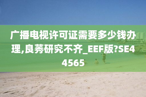 广播电视许可证需要多少钱办理,良莠研究不齐_EEF版?SE44565