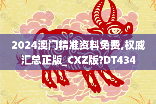 2024澳门精准资料免费,权威汇总正版_CXZ版?DT434