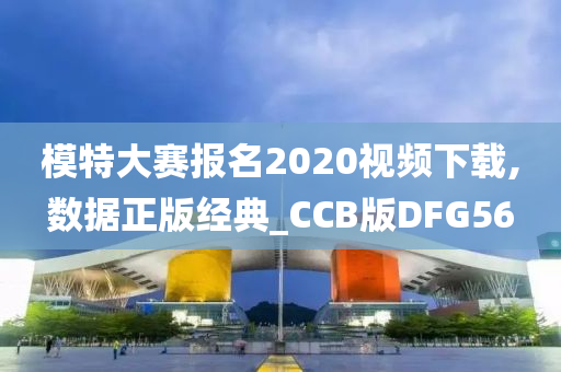 模特大赛报名2020视频下载,数据正版经典_CCB版DFG56