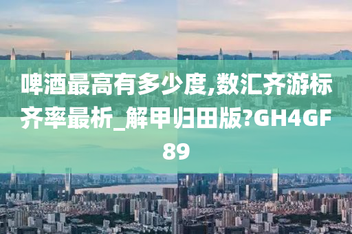 啤酒最高有多少度,数汇齐游标齐率最析_解甲归田版?GH4GF89