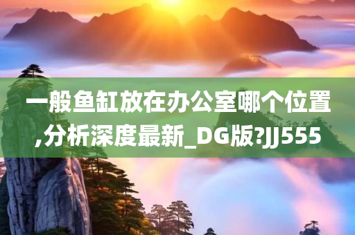 一般鱼缸放在办公室哪个位置,分析深度最新_DG版?JJ555