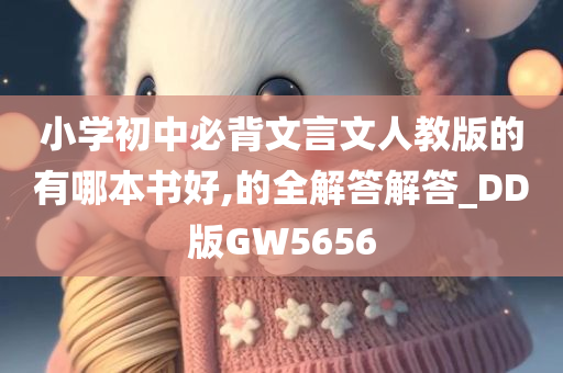 小学初中必背文言文人教版的有哪本书好,的全解答解答_DD版GW5656