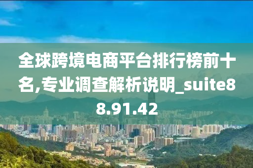 全球跨境电商平台排行榜前十名,专业调查解析说明_suite88.91.42