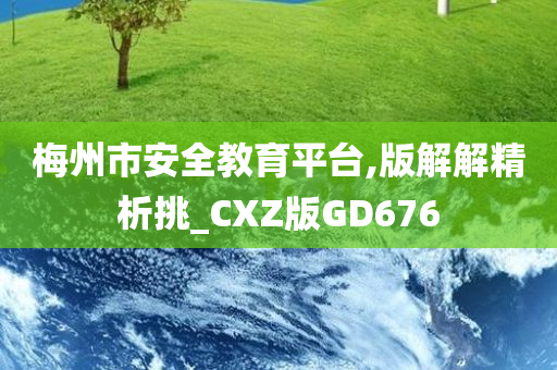 梅州市安全教育平台,版解解精析挑_CXZ版GD676