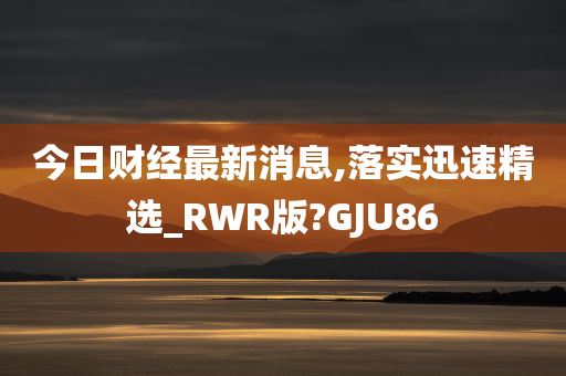 今日财经最新消息,落实迅速精选_RWR版?GJU86