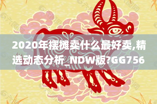 2020年摆摊卖什么最好卖,精选动态分析_NDW版?GG756