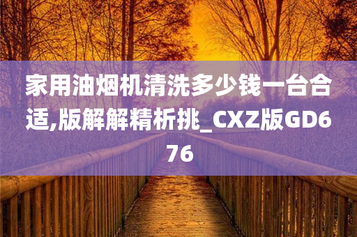 家用油烟机清洗多少钱一台合适,版解解精析挑_CXZ版GD676