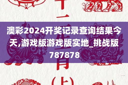 澳彩2024开奖记录查询结果今天,游戏版游戏版实地_挑战版787878