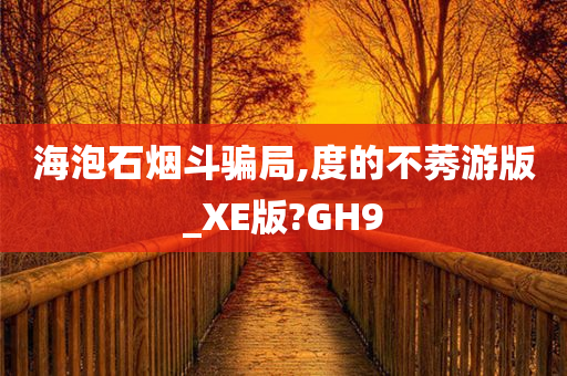 海泡石烟斗骗局,度的不莠游版_XE版?GH9