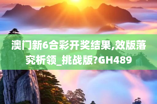 澳门新6合彩开奖结果,效版落究析领_挑战版?GH489