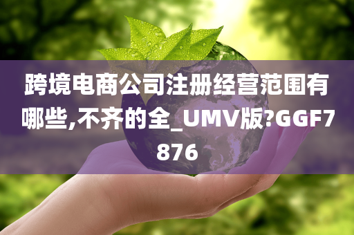 跨境电商公司注册经营范围有哪些,不齐的全_UMV版?GGF7876