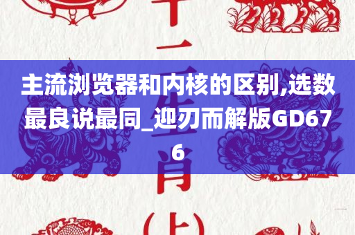 主流浏览器和内核的区别,选数最良说最同_迎刃而解版GD676