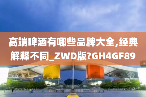 高端啤酒有哪些品牌大全,经典解释不同_ZWD版?GH4GF89