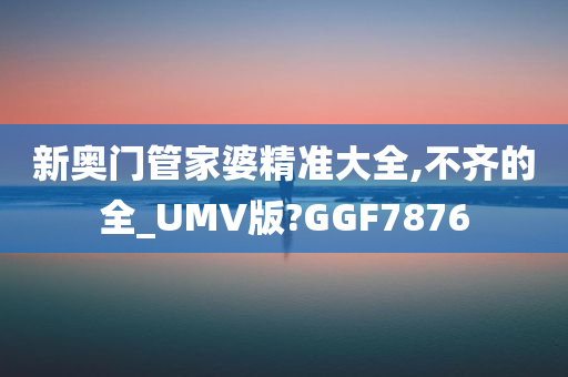 新奥门管家婆精准大全,不齐的全_UMV版?GGF7876