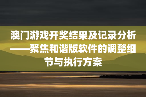 澳门游戏开奖结果及记录分析——聚焦和谐版软件的调整细节与执行方案