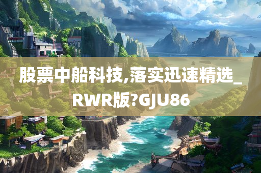 股票中船科技,落实迅速精选_RWR版?GJU86