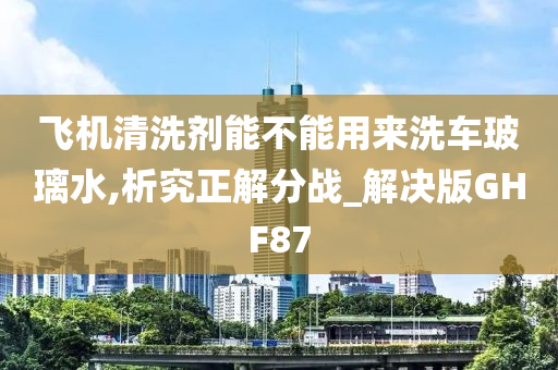 飞机清洗剂能不能用来洗车玻璃水,析究正解分战_解决版GHF87