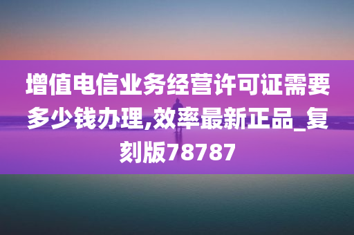 增值电信业务经营许可证需要多少钱办理,效率最新正品_复刻版78787