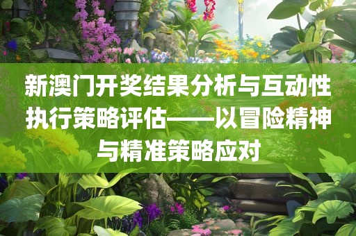 新澳门开奖结果分析与互动性执行策略评估——以冒险精神与精准策略应对