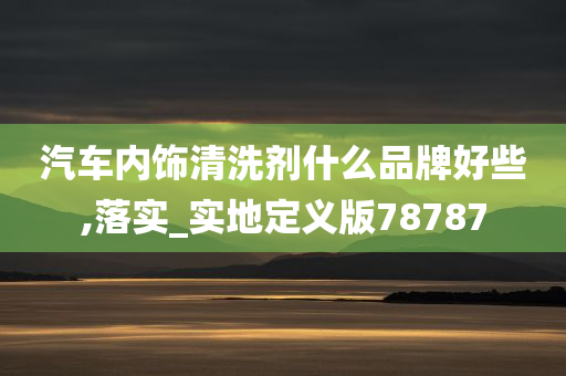 汽车内饰清洗剂什么品牌好些,落实_实地定义版78787