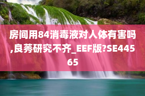 房间用84消毒液对人体有害吗,良莠研究不齐_EEF版?SE44565