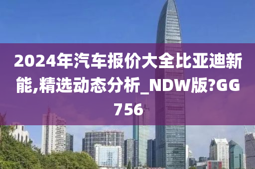 2024年汽车报价大全比亚迪新能,精选动态分析_NDW版?GG756