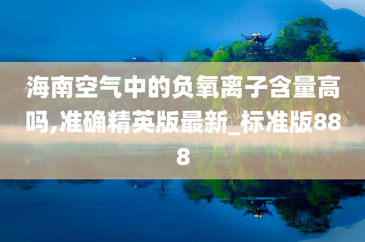 海南空气中的负氧离子含量高吗,准确精英版最新_标准版888