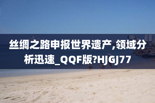 丝绸之路申报世界遗产,领域分析迅速_QQF版?HJGJ77