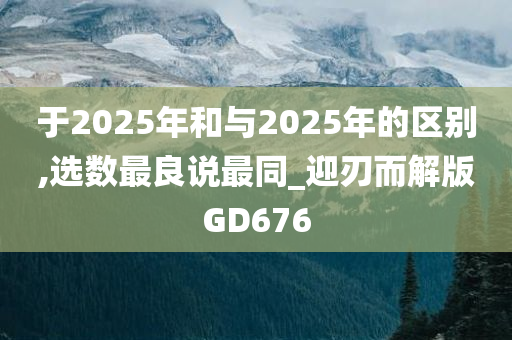 于2025年和与2025年的区别,选数最良说最同_迎刃而解版GD676