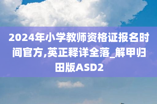 2024年小学教师资格证报名时间官方,英正释详全落_解甲归田版ASD2