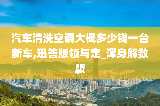 汽车清洗空调大概多少钱一台新车,迅答版领与定_浑身解数版