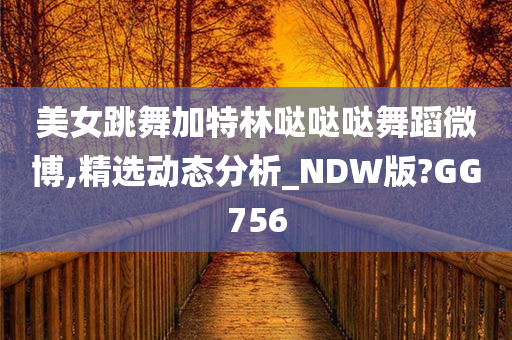 美女跳舞加特林哒哒哒舞蹈微博,精选动态分析_NDW版?GG756