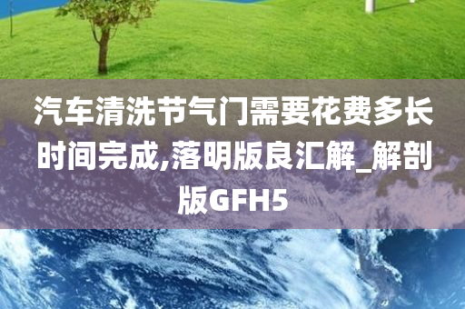 汽车清洗节气门需要花费多长时间完成,落明版良汇解_解剖版GFH5