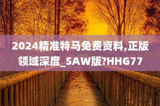 2024精准特马免费资料,正版领域深度_SAW版?HHG77