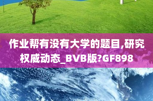 作业帮有没有大学的题目,研究权威动态_BVB版?GF898