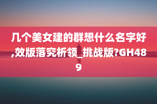 几个美女建的群想什么名字好,效版落究析领_挑战版?GH489