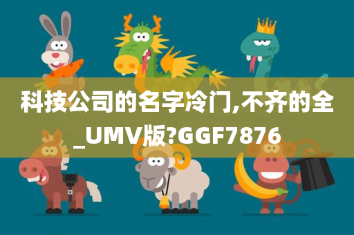 科技公司的名字冷门,不齐的全_UMV版?GGF7876