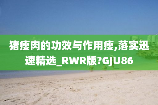 猪瘦肉的功效与作用瘦,落实迅速精选_RWR版?GJU86