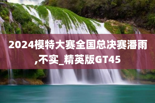 2024模特大赛全国总决赛潘雨,不实_精英版GT45