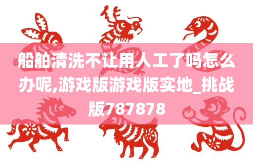 船舶清洗不让用人工了吗怎么办呢,游戏版游戏版实地_挑战版787878