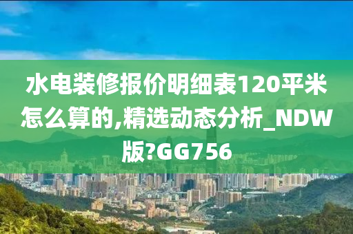 水电装修报价明细表120平米怎么算的,精选动态分析_NDW版?GG756