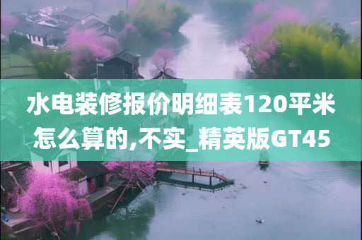 水电装修报价明细表120平米怎么算的,不实_精英版GT45