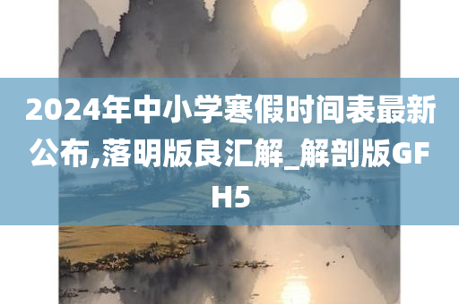 2024年中小学寒假时间表最新公布,落明版良汇解_解剖版GFH5