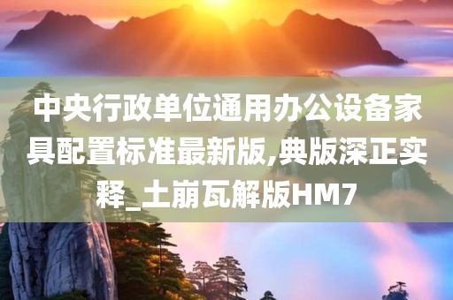 中央行政单位通用办公设备家具配置标准最新版,典版深正实释_土崩瓦解版HM7