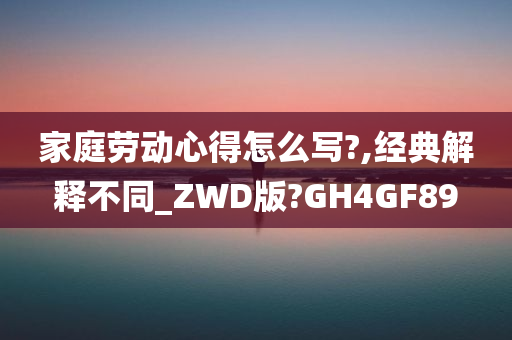 家庭劳动心得怎么写?,经典解释不同_ZWD版?GH4GF89