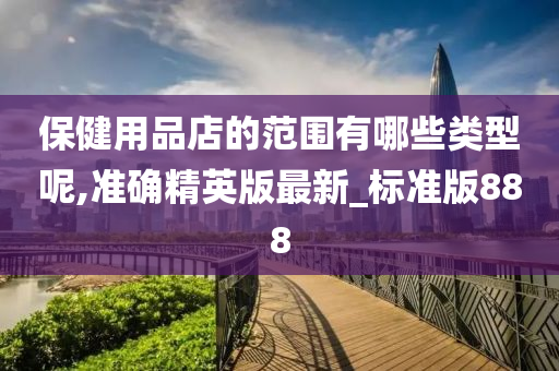 保健用品店的范围有哪些类型呢,准确精英版最新_标准版888