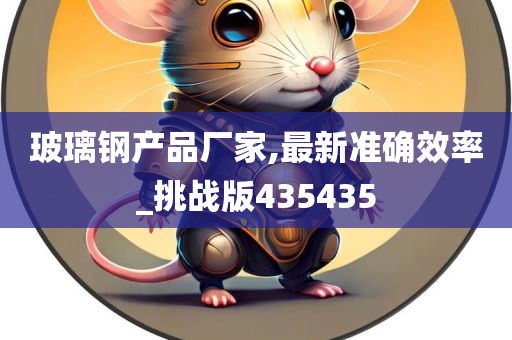 玻璃钢产品厂家,最新准确效率_挑战版435435