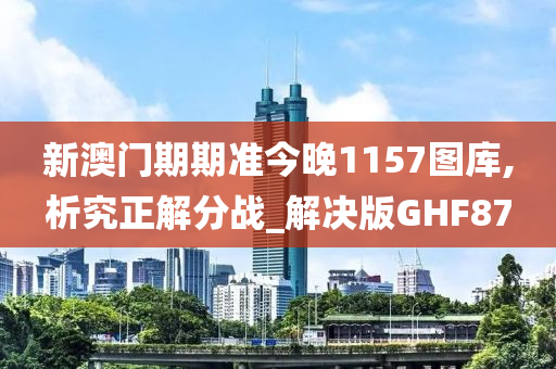 新澳门期期准今晚1157图库,析究正解分战_解决版GHF87