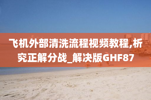 飞机外部清洗流程视频教程,析究正解分战_解决版GHF87