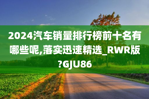 2024汽车销量排行榜前十名有哪些呢,落实迅速精选_RWR版?GJU86